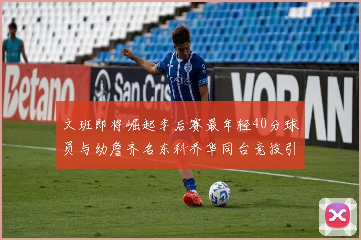 文班即将崛起季后赛最年轻40分球员与幼詹齐名东科乔华同台竞技引关注