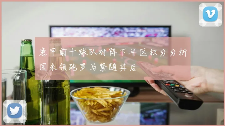 意甲前十球队对阵下半区积分分析国米领跑罗马紧随其后