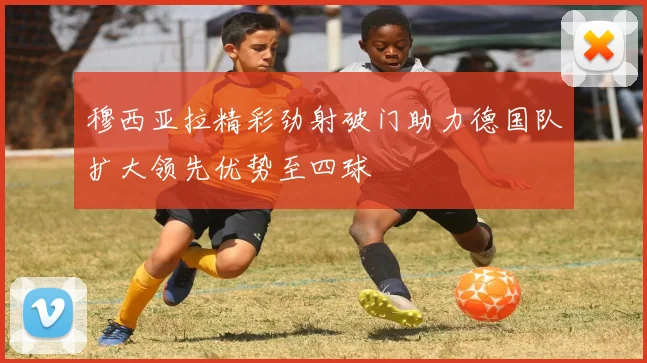 穆西亚拉精彩劲射破门助力德国队扩大领先优势至四球