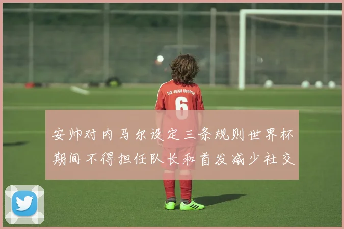 安帅对内马尔设定三条规则世界杯期间不得担任队长和首发减少社交媒体使用