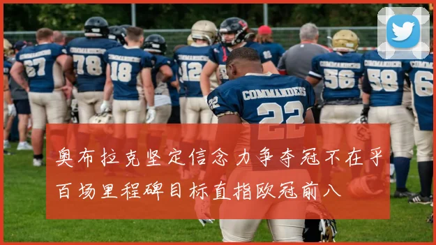奥布拉克坚定信念力争夺冠不在乎百场里程碑目标直指欧冠前八