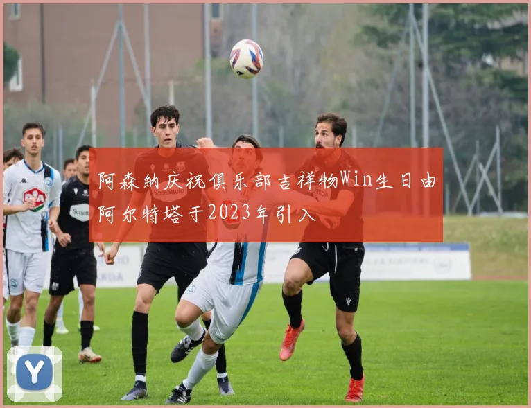 阿森纳庆祝俱乐部吉祥物Win生日由阿尔特塔于2023年引入