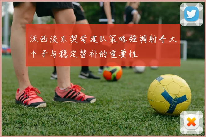 沃西谈东契奇建队策略强调射手大个子与稳定替补的重要性